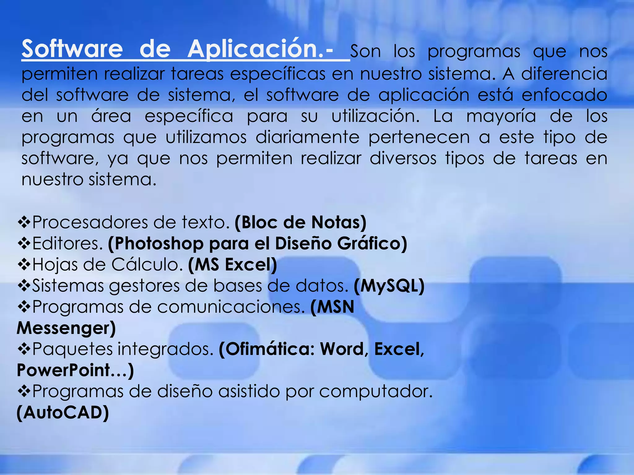 Software de Aplicación.-               Son los programas que nos
permiten realizar tareas específicas en nuestro sistema. A diferencia
del software de sistema, el software de aplicación está enfocado
en un área específica para su utilización. La mayoría de los
programas que utilizamos diariamente pertenecen a este tipo de
software, ya que nos permiten realizar diversos tipos de tareas en
nuestro sistema.

Procesadores de texto. (Bloc de Notas)
Editores. (Photoshop para el Diseño Gráfico)
Hojas de Cálculo. (MS Excel)
Sistemas gestores de bases de datos. (MySQL)
Programas de comunicaciones. (MSN
Messenger)
Paquetes integrados. (Ofimática: Word, Excel,
PowerPoint…)
Programas de diseño asistido por computador.
(AutoCAD)
 