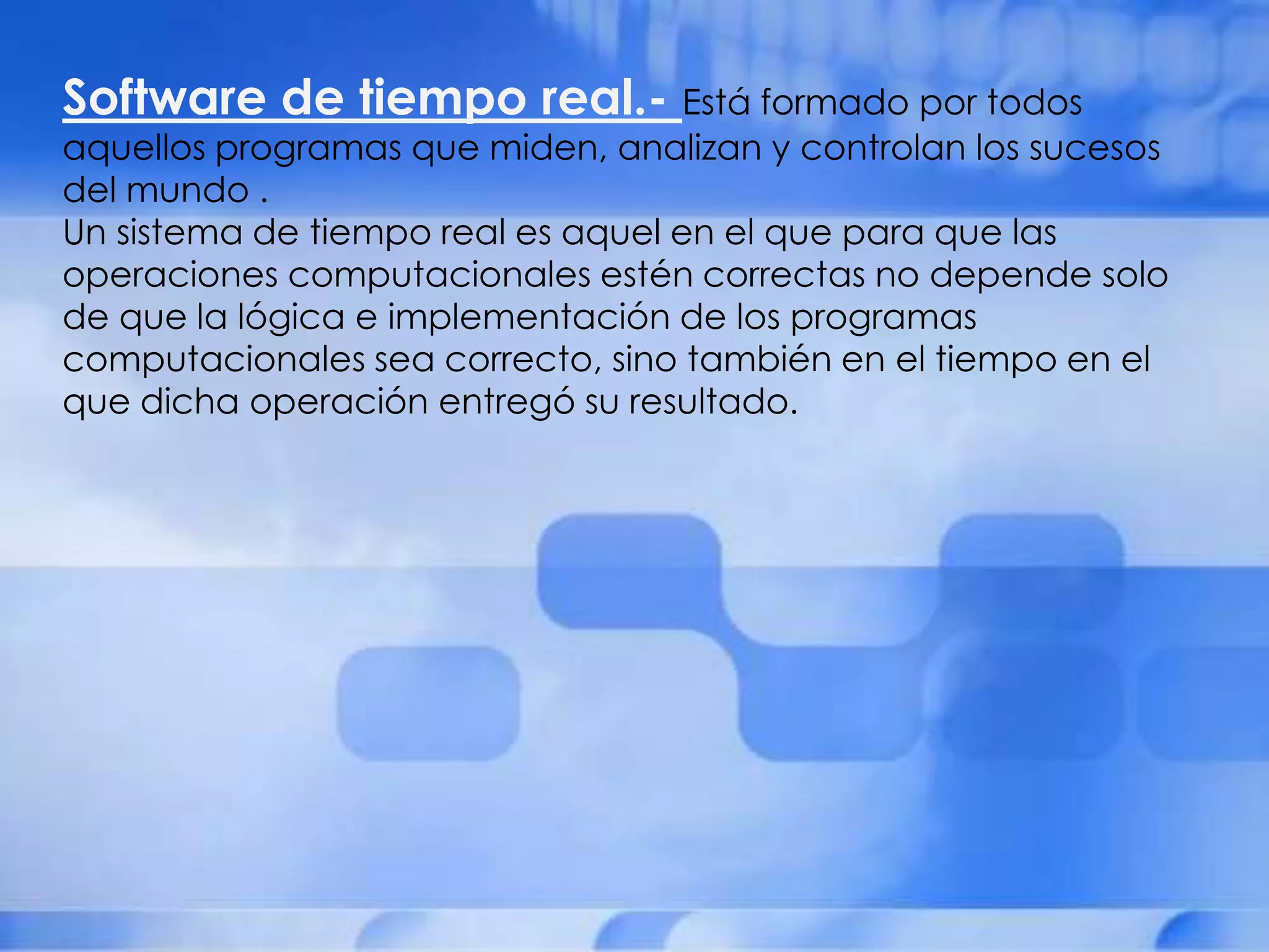 Software de tiempo real.- Está formado por todos
aquellos programas que miden, analizan y controlan los sucesos
del mundo .
Un sistema de tiempo real es aquel en el que para que las
operaciones computacionales estén correctas no depende solo
de que la lógica e implementación de los programas
computacionales sea correcto, sino también en el tiempo en el
que dicha operación entregó su resultado.
 