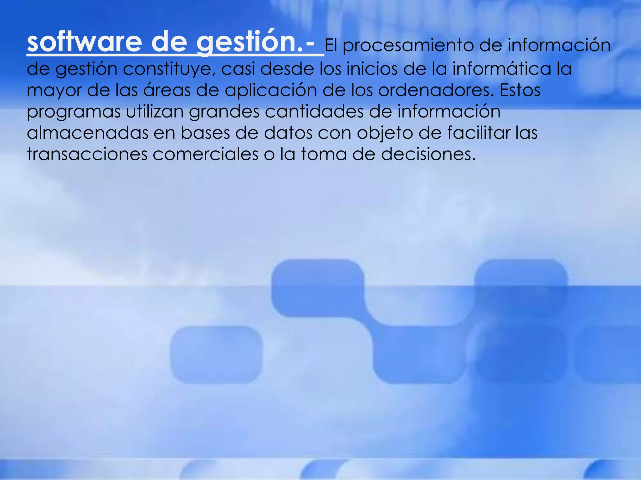 software de gestión.- El procesamiento de información
de gestión constituye, casi desde los inicios de la informática la
mayor de las áreas de aplicación de los ordenadores. Estos
programas utilizan grandes cantidades de información
almacenadas en bases de datos con objeto de facilitar las
transacciones comerciales o la toma de decisiones.
 