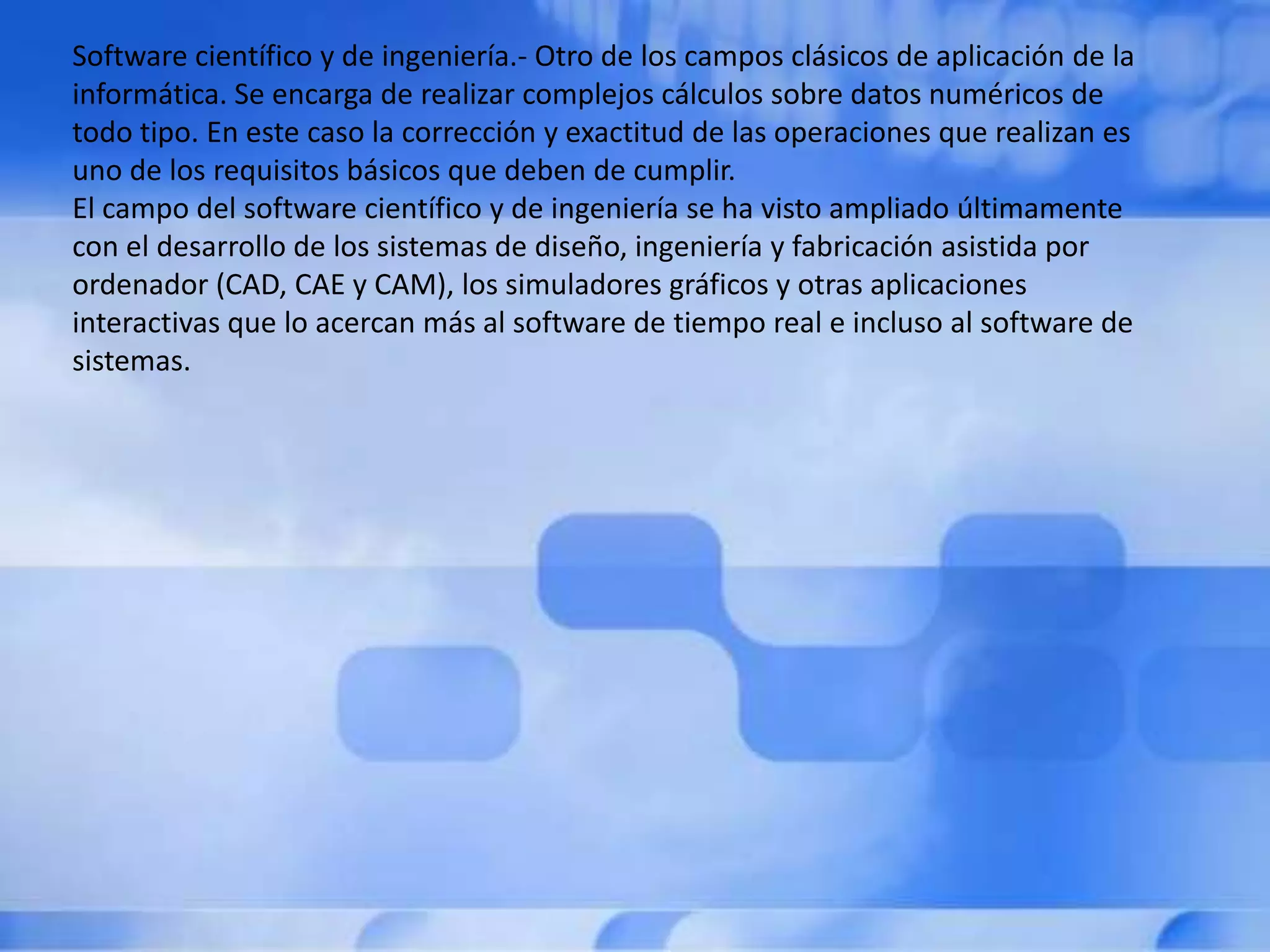 Software científico y de ingeniería.- Otro de los campos clásicos de aplicación de la
informática. Se encarga de realizar complejos cálculos sobre datos numéricos de
todo tipo. En este caso la corrección y exactitud de las operaciones que realizan es
uno de los requisitos básicos que deben de cumplir.
El campo del software científico y de ingeniería se ha visto ampliado últimamente
con el desarrollo de los sistemas de diseño, ingeniería y fabricación asistida por
ordenador (CAD, CAE y CAM), los simuladores gráficos y otras aplicaciones
interactivas que lo acercan más al software de tiempo real e incluso al software de
sistemas.
 