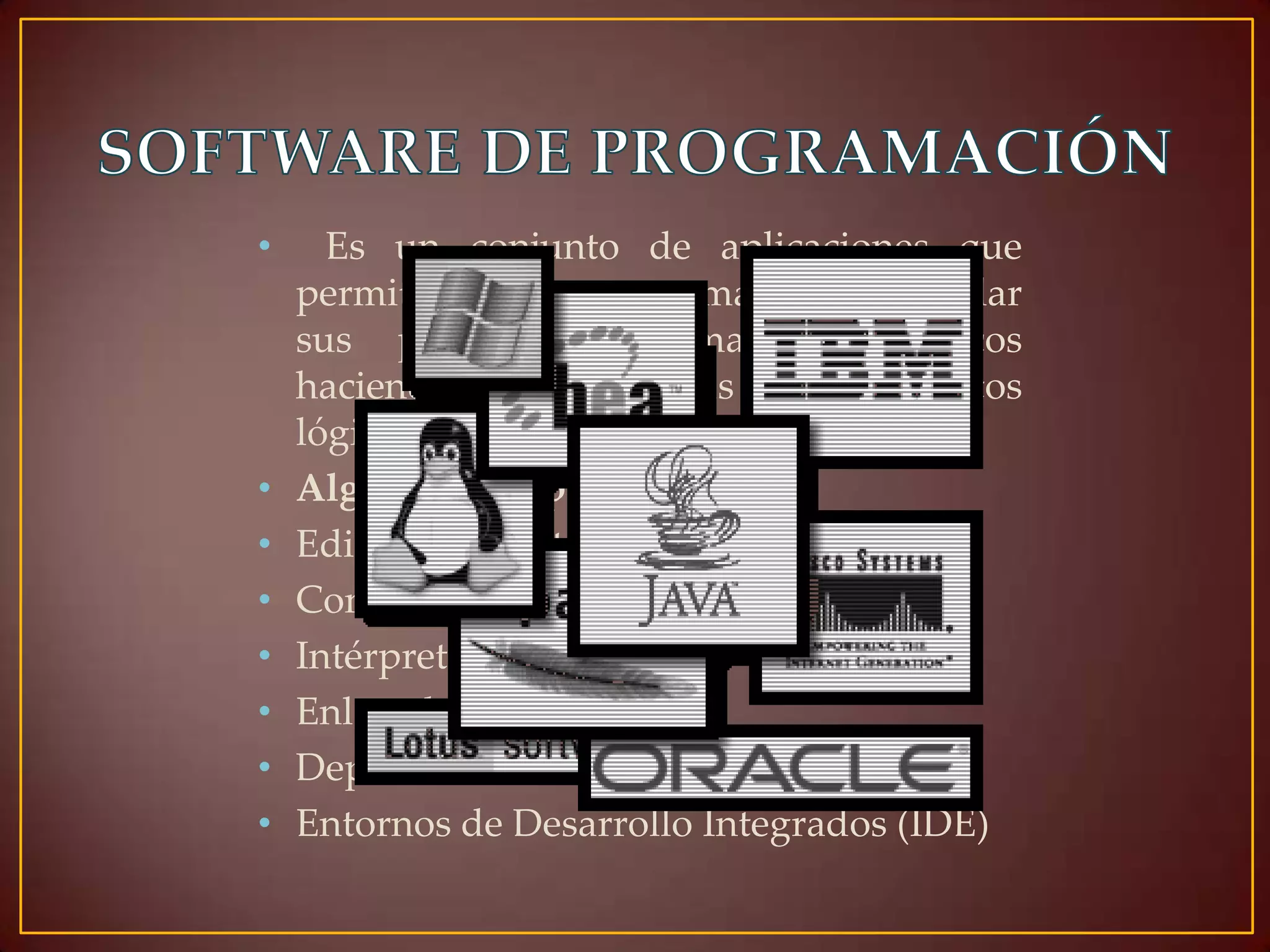 •

•
•
•
•
•
•
•

Es un conjunto de aplicaciones que
permiten a un programador desarrollar
sus propios programas informáticos
haciendo uso de sus conocimientos
lógicos y lenguajes de programación.
Algunos ejemplos:
Editores de texto
Compiladores
Intérpretes
Enlazadores
Depuradores
Entornos de Desarrollo Integrados (IDE)

 