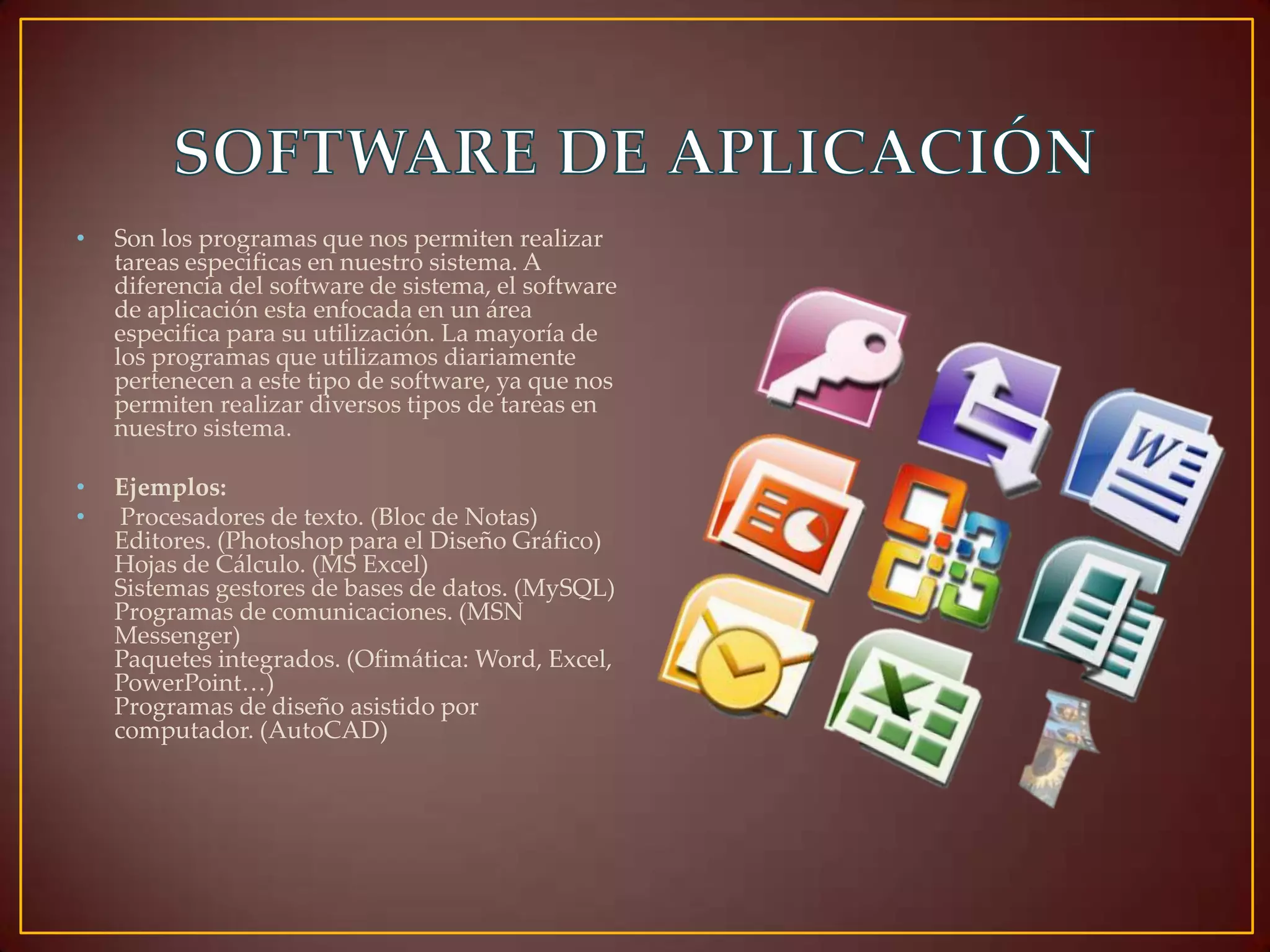 •

Son los programas que nos permiten realizar
tareas especificas en nuestro sistema. A
diferencia del software de sistema, el software
de aplicación esta enfocada en un área
especifica para su utilización. La mayoría de
los programas que utilizamos diariamente
pertenecen a este tipo de software, ya que nos
permiten realizar diversos tipos de tareas en
nuestro sistema.

•
•

Ejemplos:
Procesadores de texto. (Bloc de Notas)
Editores. (Photoshop para el Diseño Gráfico)
Hojas de Cálculo. (MS Excel)
Sistemas gestores de bases de datos. (MySQL)
Programas de comunicaciones. (MSN
Messenger)
Paquetes integrados. (Ofimática: Word, Excel,
PowerPoint…)
Programas de diseño asistido por
computador. (AutoCAD)

 