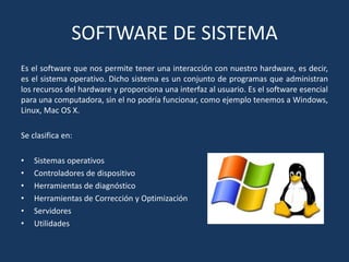 SOFTWARE DE SISTEMA
Es el software que nos permite tener una interacción con nuestro hardware, es decir,
es el sistema operativo. Dicho sistema es un conjunto de programas que administran
los recursos del hardware y proporciona una interfaz al usuario. Es el software esencial
para una computadora, sin el no podría funcionar, como ejemplo tenemos a Windows,
Linux, Mac OS X.
Se clasifica en:
•
•
•
•
•
•

Sistemas operativos
Controladores de dispositivo
Herramientas de diagnóstico
Herramientas de Corrección y Optimización
Servidores
Utilidades

 