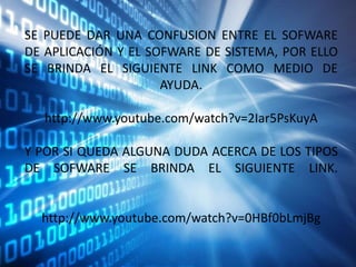 SE PUEDE DAR UNA CONFUSION ENTRE EL SOFWARE
DE APLICACIÓN Y EL SOFWARE DE SISTEMA, POR ELLO
SE BRINDA EL SIGUIENTE LINK COMO MEDIO DE
AYUDA.
http://www.youtube.com/watch?v=2Iar5PsKuyA

Y POR SI QUEDA ALGUNA DUDA ACERCA DE LOS TIPOS
DE SOFWARE SE BRINDA EL SIGUIENTE LINK.

http://www.youtube.com/watch?v=0HBf0bLmjBg

 