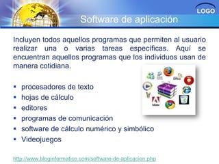 LOGO

Software de aplicación
Incluyen todos aquellos programas que permiten al usuario
realizar una o varias tareas específicas. Aquí se
encuentran aquellos programas que los individuos usan de
manera cotidiana.







procesadores de texto
hojas de cálculo
editores
programas de comunicación
software de cálculo numérico y simbólico
Videojuegos

http://www.bloginformatico.com/software-de-aplicacion.php

 