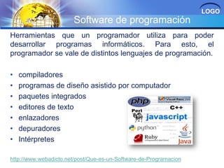 LOGO

Software de programación
Herramientas que un programador utiliza para poder
desarrollar programas informáticos. Para esto, el
programador se vale de distintos lenguajes de programación.
•
•
•
•
•
•
•

compiladores
programas de diseño asistido por computador
paquetes integrados
editores de texto
enlazadores
depuradores
Intérpretes

http://www.webadicto.net/post/Que-es-un-Software-de-Programacion

 