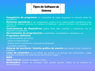 •
•
•
•
•
•

•
•
•
•
•

Cargadores de programas (es responsable de cargar programas en memoria desde los
ejecutables)
Sistemas operativos (y sus componentes, muchos de los cuales pueden considerarse como
software de sistema) (gestiona los recursos de hardware y provee servicios a los programas de
aplicación)
Controladores de dispositivos (indica cómo debe controlar y comunicarse con un
dispositivo en particular)
Herramientas de programación: compiladores, ensambladores, enlazadores, etc.
Programas utilitarios
(es una herramienta que realiza:
-Tareas de mantenimiento
-Soporte para la construcción y ejecución de programas
-Las tareas en general)
Entorno de escritorio / Interfaz gráfica de usuario (que pueden incluir Gestores de
ventanas)
Línea de comandos (es un método que permite a las personas dar instrucciones a algún
programa informático por medio de una línea de texto simple. )
BIOS
Hipervisores (monitor de máquina virtual )
Bootloaders (Gestor de arranque) (sólo pueden ejecutar código en la memoria de
funcionamiento)

 