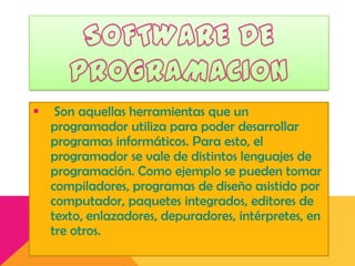 

Son aquellas herramientas que un
programador utiliza para poder desarrollar
programas informáticos. Para esto, el
programador se vale de distintos lenguajes de
programación. Como ejemplo se pueden tomar
compiladores, programas de diseño asistido por
computador, paquetes integrados, editores de
texto, enlazadores, depuradores, intérpretes, en
tre otros.

 