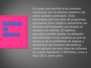 • Es aquel que permite a los usuarios
interactuar con el sistema operativo así
como también controlarlo. Está
compuesto por una serie de programas
que tienen como objetivo administrar los
recursos del hardware y le otorgan al
usuario una interfaz. El sistema
operativo permite facilitar la utilización
del ordenador a sus usuarios ya que es
el que le da la posibilidad de asignar y
administrar los recursos del sistema,
como ejemplo de esta clase de software
se puede mencionar a Windows, Linux y
Mac OS X, entre otros

 