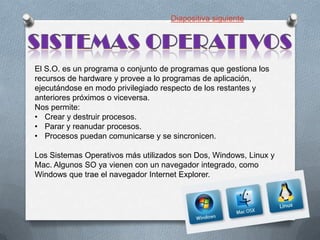 Diapositiva siguiente

El S.O. es un programa o conjunto de programas que gestiona los
recursos de hardware y provee a lo programas de aplicación,
ejecutándose en modo privilegiado respecto de los restantes y
anteriores próximos o viceversa.
Nos permite:
• Crear y destruir procesos.
• Parar y reanudar procesos.
• Procesos puedan comunicarse y se sincronicen.
Los Sistemas Operativos más utilizados son Dos, Windows, Linux y
Mac. Algunos SO ya vienen con un navegador integrado, como
Windows que trae el navegador Internet Explorer.

 