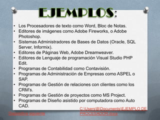 • Los Procesadores de texto como Word, Bloc de Notas.
• Editores de imágenes como Adobe Fireworks, o Adobe
Photoshop.
• Sistemas Administradores de Bases de Datos (Oracle, SQL
Server, Informix).
• Editores de Páginas Web, Adobe Dreamweaver.
• Editores de Lenguaje de programación Visual Studio PHP
Edit.
• Programas de Contabilidad como Contavisión.
• Programas de Administración de Empresas como ASPEL o
SAP.
• Programas de Gestión de relaciones con clientes como los
CRM’s.
• Programas de Gestión de proyectos como MS Project.
• Programas de Diseño asistido por computadora como Auto
CAD.
Diapositiva siguiente

C:UsersBDocumentsEJEMPLO DE
PROCESADOR.docx

 