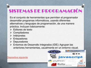 Es el conjunto de herramientas que permiten al programador
desarrollar programas informáticos, usando diferentes
alternativas y lenguajes de programación, de una manera
práctica. Incluyen básicamente:
 Editores de texto
 Compiladores
 Intérpretes
 Enlazadores
 Depuradores
 Entornos de Desarrollo Integrados (IDE): Agrupan las
anteriores herramientas, usualmente en un entorno visual.

Diapositiva siguiente

 