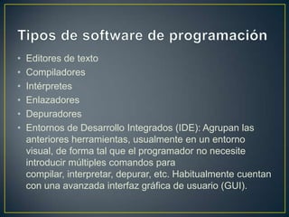 •
•
•
•
•
•

Editores de texto
Compiladores
Intérpretes
Enlazadores
Depuradores
Entornos de Desarrollo Integrados (IDE): Agrupan las
anteriores herramientas, usualmente en un entorno
visual, de forma tal que el programador no necesite
introducir múltiples comandos para
compilar, interpretar, depurar, etc. Habitualmente cuentan
con una avanzada interfaz gráfica de usuario (GUI).

 