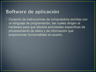 • Conjunto de instrucciones de computadora escritas con
un lenguaje de programación, las cuales dirigen al
hardware para que efectúe actividades específicas de
procesamiento de datos y de información que
proporcionan funcionalidad al usuario.

 