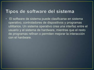 • El software de sistema puede clasificarse en sistema
operativo, controladores de dispositivos y programas
utilitarios. Un sistema operativo crea una interfaz entre el
usuario y el sistema de hardware, mientras que el resto
de programas refinan o permiten mejorar la interacción
con el hardware.

 