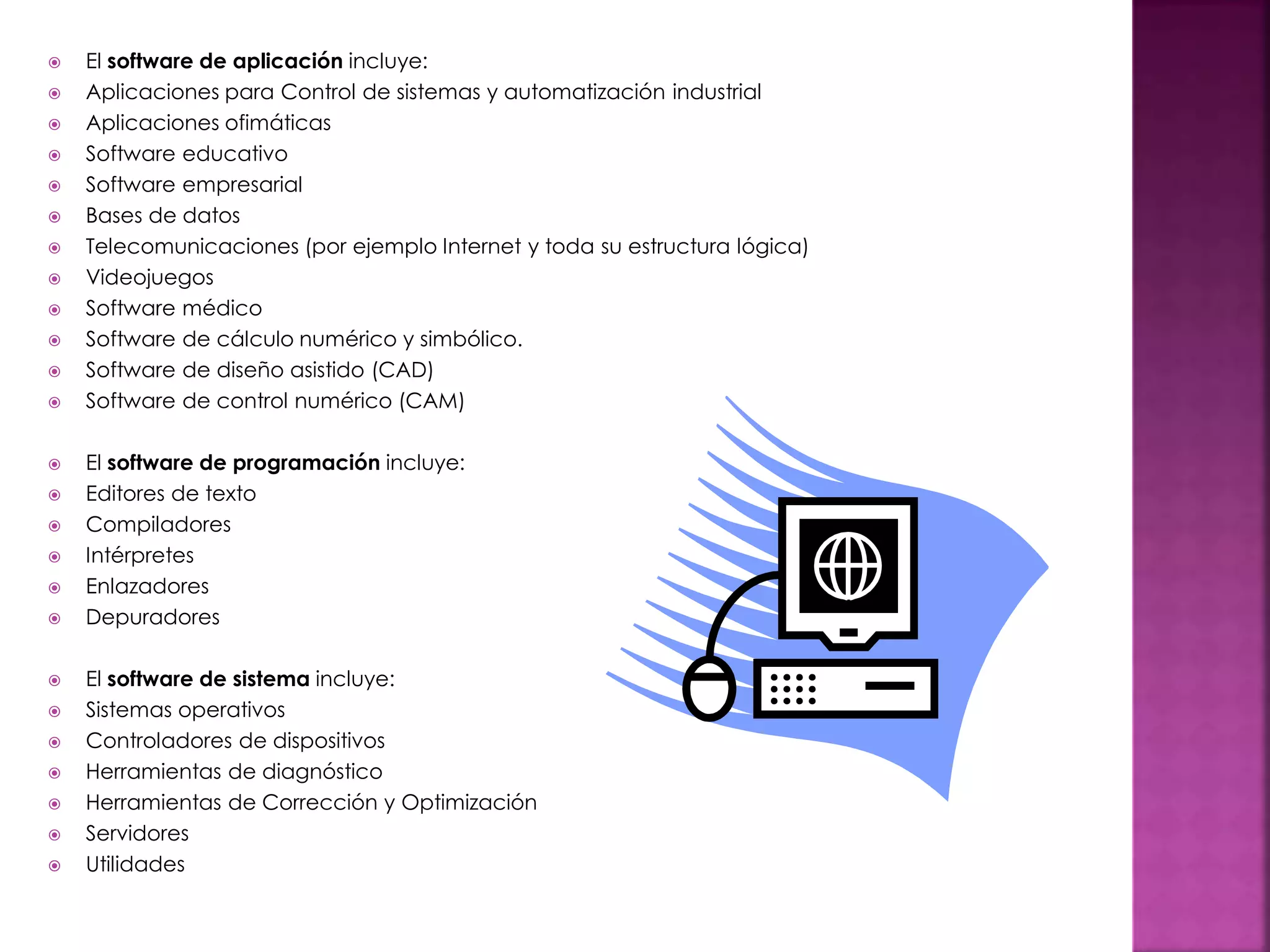  El software de aplicación incluye:
 Aplicaciones para Control de sistemas y automatización industrial
 Aplicaciones ofimáticas
 Software educativo
 Software empresarial
 Bases de datos
 Telecomunicaciones (por ejemplo Internet y toda su estructura lógica)
 Videojuegos
 Software médico
 Software de cálculo numérico y simbólico.
 Software de diseño asistido (CAD)
 Software de control numérico (CAM)
 El software de programación incluye:
 Editores de texto
 Compiladores
 Intérpretes
 Enlazadores
 Depuradores
 El software de sistema incluye:
 Sistemas operativos
 Controladores de dispositivos
 Herramientas de diagnóstico
 Herramientas de Corrección y Optimización
 Servidores
 Utilidades
 