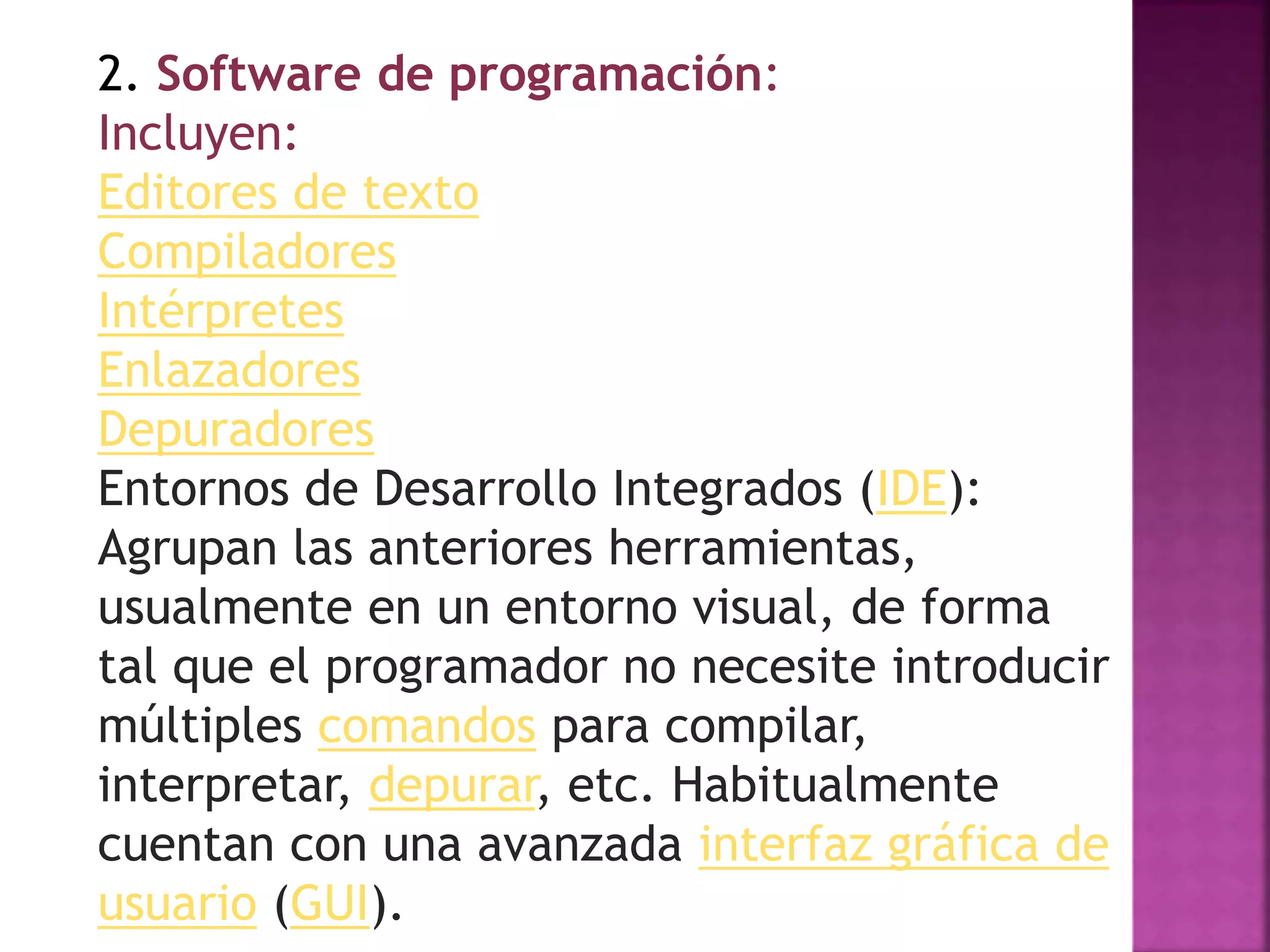 2. Software de programación:
Incluyen:
Editores de texto
Compiladores
Intérpretes
Enlazadores
Depuradores
Entornos de Desarrollo Integrados (IDE):
Agrupan las anteriores herramientas,
usualmente en un entorno visual, de forma
tal que el programador no necesite introducir
múltiples comandos para compilar,
interpretar, depurar, etc. Habitualmente
cuentan con una avanzada interfaz gráfica de
usuario (GUI).
 