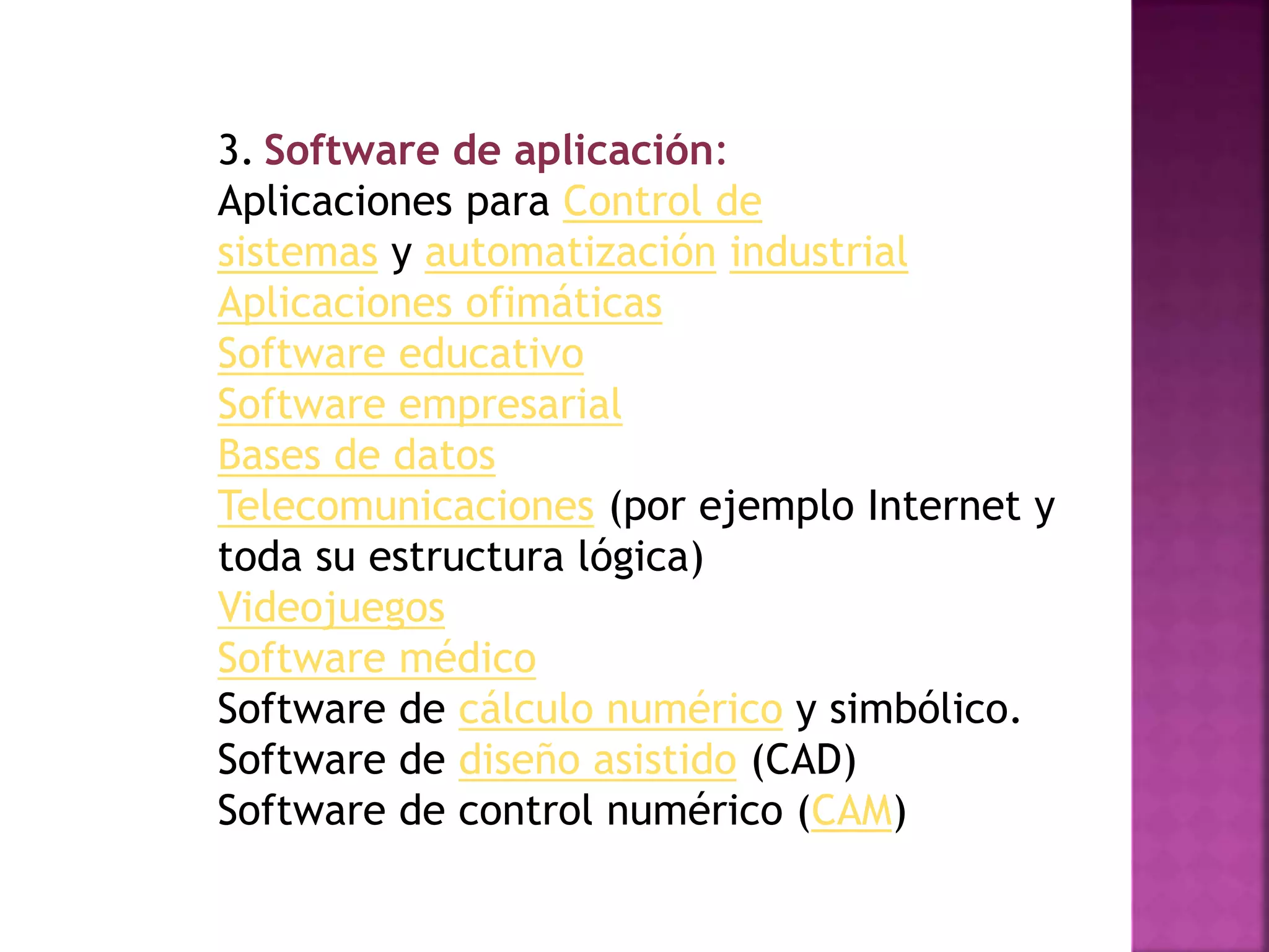 3. Software de aplicación:
Aplicaciones para Control de
sistemas y automatización industrial
Aplicaciones ofimáticas
Software educativo
Software empresarial
Bases de datos
Telecomunicaciones (por ejemplo Internet y
toda su estructura lógica)
Videojuegos
Software médico
Software de cálculo numérico y simbólico.
Software de diseño asistido (CAD)
Software de control numérico (CAM)
 