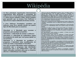 Wikipédia
As duas principais organizações internacionais
responsáveis pela protecção e promoção do
software livre, a Free Software Foundation (FSF)
e a Open Source Initiative (OSI), atuam também
para garantir que os termos Free Software e
Open Source sejam utilizados de forma correta.
A Free Software Foundation considera um
software como livre quando atende aos quatro
tipos de liberdade para os usuários:
Liberdade 0: A liberdade para executar o
programa, para qualquer propósito;
Liberdade 1: A liberdade de estudar o software;
Liberdade 2: A liberdade de redistribuir cópias
do programa de modo que você possa ajudar ao
seu próximo;
Liberdade 3: A liberdade de modificar o
programa e distribuir estas modificações, de
modo que toda a comunidade se beneficie.
Para que as quatro liberdades sejam satisfeitas é
necessário que o programa seja distribuído
juntamente com o seu código-fonte e que não
sejam colocadas restrições para que os usuários
alterem e redistribuam esse código.
A OSI, por conta da ambiguidade da palavra “free” em inglês, prefere a
expressão Open Source, que em língua portuguesa é traduzida por
software livre, software de código aberto ou software aberto. A
disponibilidade do código-fonte não é condição suficiente para que ele
seja considerado de código aberto. É necessário satisfazer dez critérios,
inspirados nas Orientações sobre Software Livre do projeto Debian:
Livre redistribuição: Sua licença não pode restringir ninguém, proibindo
que se venda ou doe o software a terceiros;
Código-fonte: O programa precisa obrigatoriamente incluir código-fonte
e permitir a distribuição tanto do código-fonte quanto do programa já
compilado;
Obras derivadas: A licença deve permitir modificações e obras derivadas
que possam ser redistribuídas dentro dos mesmos termos da licença
original;
Integridade do código do autor: A licença pode proibir que se distribua o
código-fonte original modificado desde que a licença permita a
distribuição de patch files com a finalidade de modificar o programa em
tempo de construção;
Não discriminação contra pessoas ou grupos: A licença não pode
discriminar contra pessoas ou grupos;
Não discriminação contra áreas de utilização: A licença não pode
restringir os usuários de fazer uso do programa em uma área específica;
Distribuição da licença: Os direitos associados ao programa através da
licença são automaticamente repassados a todas as pessoas às quais o
programa é redistribuído sem a necessidade de definição ou aceitação de
uma nova licença;
Licença não pode ser específica a um produto: Os direitos associados a
um programa não dependem de qual distribuição em particular aquele
programa está inserido. Se o programa é retirado de uma distribuição, os
direitos garantidos por sua licença continuam valendo;
Licenças não podem restringir outro software: A licença não pode
colocar restrições em relação a outros programas que sejam distribuídos
junto com o software em questão; e
Licenças devem ser neutras em relação as tecnologias: Nenhuma
exigência da licença pode ser específica a uma determinada tecnologia ou
estilo de interface.
 