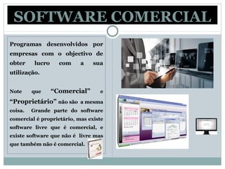 SOFTWARE COMERCIAL
Programas desenvolvidos por
empresas com o objectivo de
obter lucro com a sua
utilização.
Note que “Comercial” e
“Proprietário” não são a mesma
coisa. Grande parte do software
comercial é proprietário, mas existe
software livre que é comercial, e
existe software que não é livre mas
que também não é comercial.
 