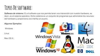 TiposDesoftware:
Software de sistema: Es el software que nos permite tener una interacción con nuestro hardware, es
decir, es el sistema operativo. Dicho sistema es un conjunto de programas que administran los recursos
del hardware y proporciona una interfaz al usuario.
Algunos Ejemplos:
Windows
Linux
Mac OS X.
 