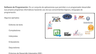 Software de Programación: Es un conjunto de aplicaciones que permiten a un programador desarrollar
sus propios programas informáticos haciendo uso de sus conocimientos lógicos y lenguajes de
programación.
Algunos ejemplos:
Editores de texto
Compiladores
Intérpretes
Enlazadores
Depuradores
Entornos de Desarrollo Integrados (IDE)
 
