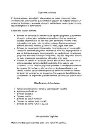 María Fernanda Deagüeros Benítez. Dalila Parra Román 201 LEPREE.
Tipos de software
El término software, hace alusión a la sumatoria de reglas, programas, datos,
documentación e instrucciones que permiten la ejecución de múltiples tareas en un
ordenador. Actúa como nexo entre el usuario y el hardware (partes duras), es decir,
la parte tangible de la computadora.
Existen tres tipos de software:
● Software de aplicación: Se incluyen todos aquellos programas que permiten
al usuario realizar una o varias tareas específicas. Aquí se encuentran
aquellos programas que las personas usan de manera cotidiana como:
procesadores de texto, hojas de cálculo, editores, telecomunicaciones,
software de cálculo numérico y simbólico, video juegos, entre otros.
● Software de programación: Son aquellas herramientas que un programador
utiliza para desarrollar programas informáticos. Para esto, el programador se
vale de distintos lenguajes de programación, se pueden tomar compiladores,
programas de diseño asistido por computador, paquetes integrados, editores
de texto, enlazadores, depuradores, intèrpretes, entre otros.
● Software de sistema: Es aquel que permite a los usuarios interactuar con el
sistema operativo, así como también controlarlo. Este sistema está
compuesto por una serie de programas que tienen como objetivo administrar
los recursos del hardware y, al mismo tiempo, le otorgan al usuario una
interfaz. Además de los sistemas operativos dentro del software de sistema
se ubican las herramientas de diagnóstico, los servidores, las utilidades, los
controladores de dispositivos y las herramientas de corrección y optimización,
etc.
Clasificación del software
● Aplicación del sistema de control y automatización industrial
● Aplicaciones ofimáticas
● Software educativo
● Software médico
● Software de cálculo numérico
● Software de sistema asistido (CAD)
● Software de control numérico (CAM)
Herramientas digitales
 