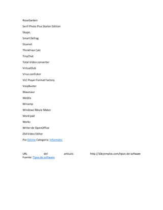 RoseGarden
Serif Photo Plus Starter Edition
Skype,
Smart Defrag
Stuxnet
ThinkFree Calc
TinyChat
Total Video converter
VirtualDub
Virus conficker
VLC Player Format Factory
VoipBuster
Wavosaur
WebEx
Winamp
Windows Movie Maker
Word pad
Works
Writer de OpenOffice
ZS4 Video Editor
Por Ekhine Categoria: Informátic
URL del artículo: http://10ejemplos.com/tipos-de-software
Fuente: Tipos de software
 