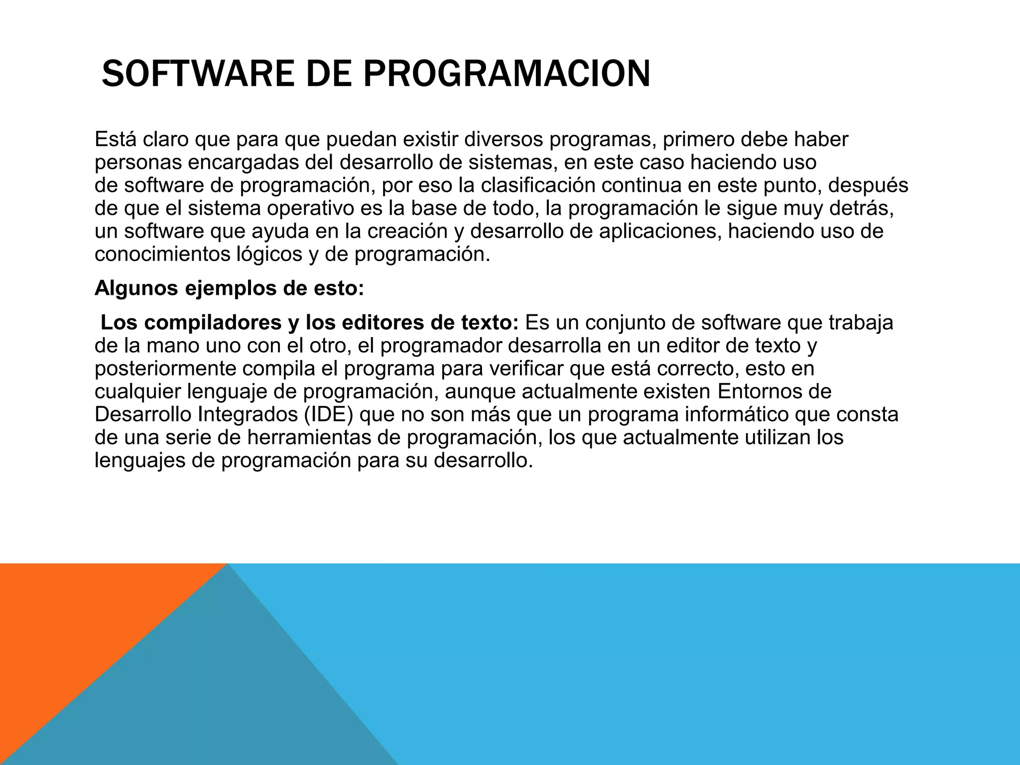 SOFTWARE DE PROGRAMACION
Está claro que para que puedan existir diversos programas, primero debe haber
personas encargadas del desarrollo de sistemas, en este caso haciendo uso
de software de programación, por eso la clasificación continua en este punto, después
de que el sistema operativo es la base de todo, la programación le sigue muy detrás,
un software que ayuda en la creación y desarrollo de aplicaciones, haciendo uso de
conocimientos lógicos y de programación.
Algunos ejemplos de esto:
Los compiladores y los editores de texto: Es un conjunto de software que trabaja
de la mano uno con el otro, el programador desarrolla en un editor de texto y
posteriormente compila el programa para verificar que está correcto, esto en
cualquier lenguaje de programación, aunque actualmente existen Entornos de
Desarrollo Integrados (IDE) que no son más que un programa informático que consta
de una serie de herramientas de programación, los que actualmente utilizan los
lenguajes de programación para su desarrollo.
 