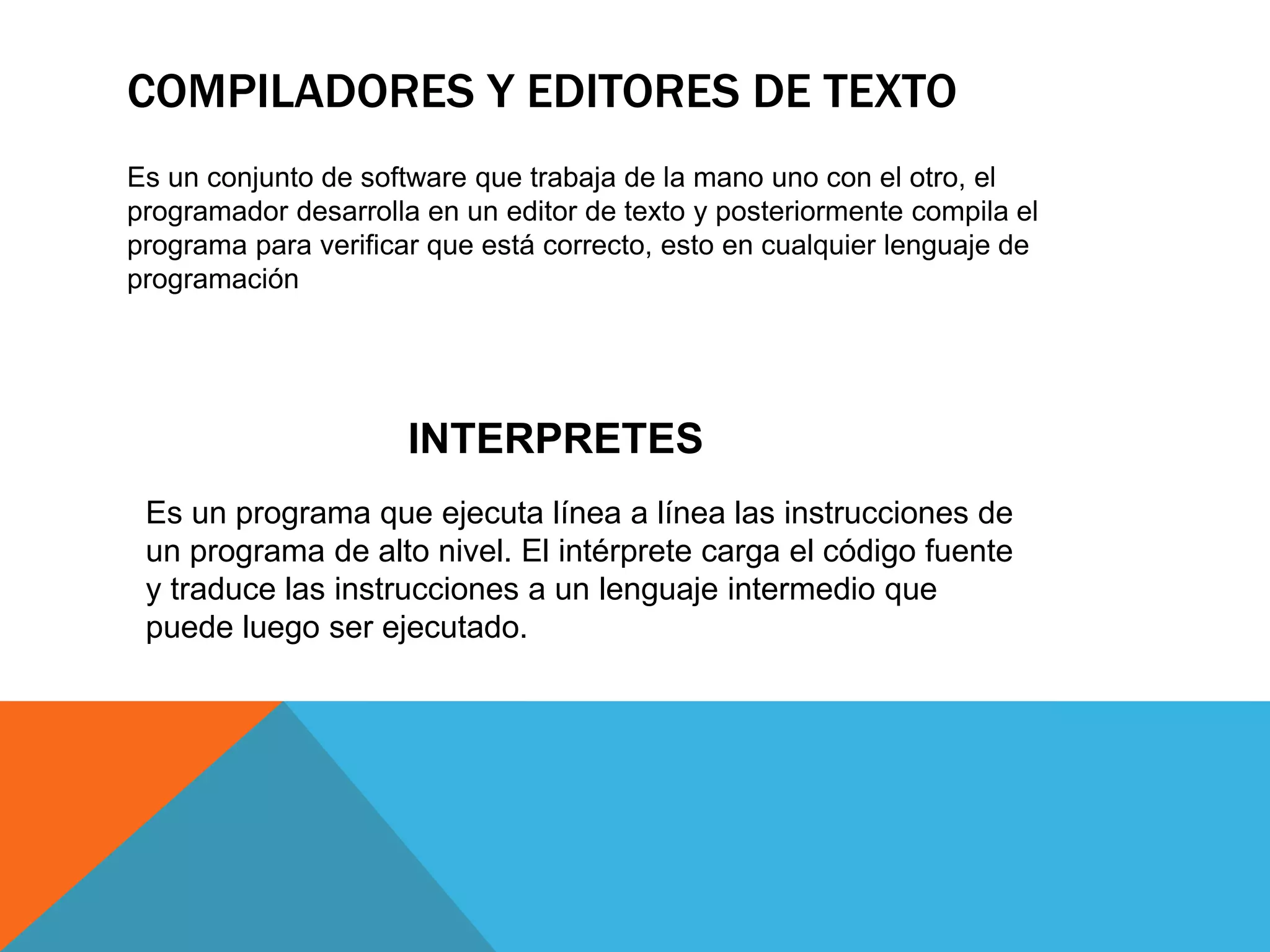 COMPILADORES Y EDITORES DE TEXTO
Es un conjunto de software que trabaja de la mano uno con el otro, el
programador desarrolla en un editor de texto y posteriormente compila el
programa para verificar que está correcto, esto en cualquier lenguaje de
programación
Es un programa que ejecuta línea a línea las instrucciones de
un programa de alto nivel. El intérprete carga el código fuente
y traduce las instrucciones a un lenguaje intermedio que
puede luego ser ejecutado.
INTERPRETES
 