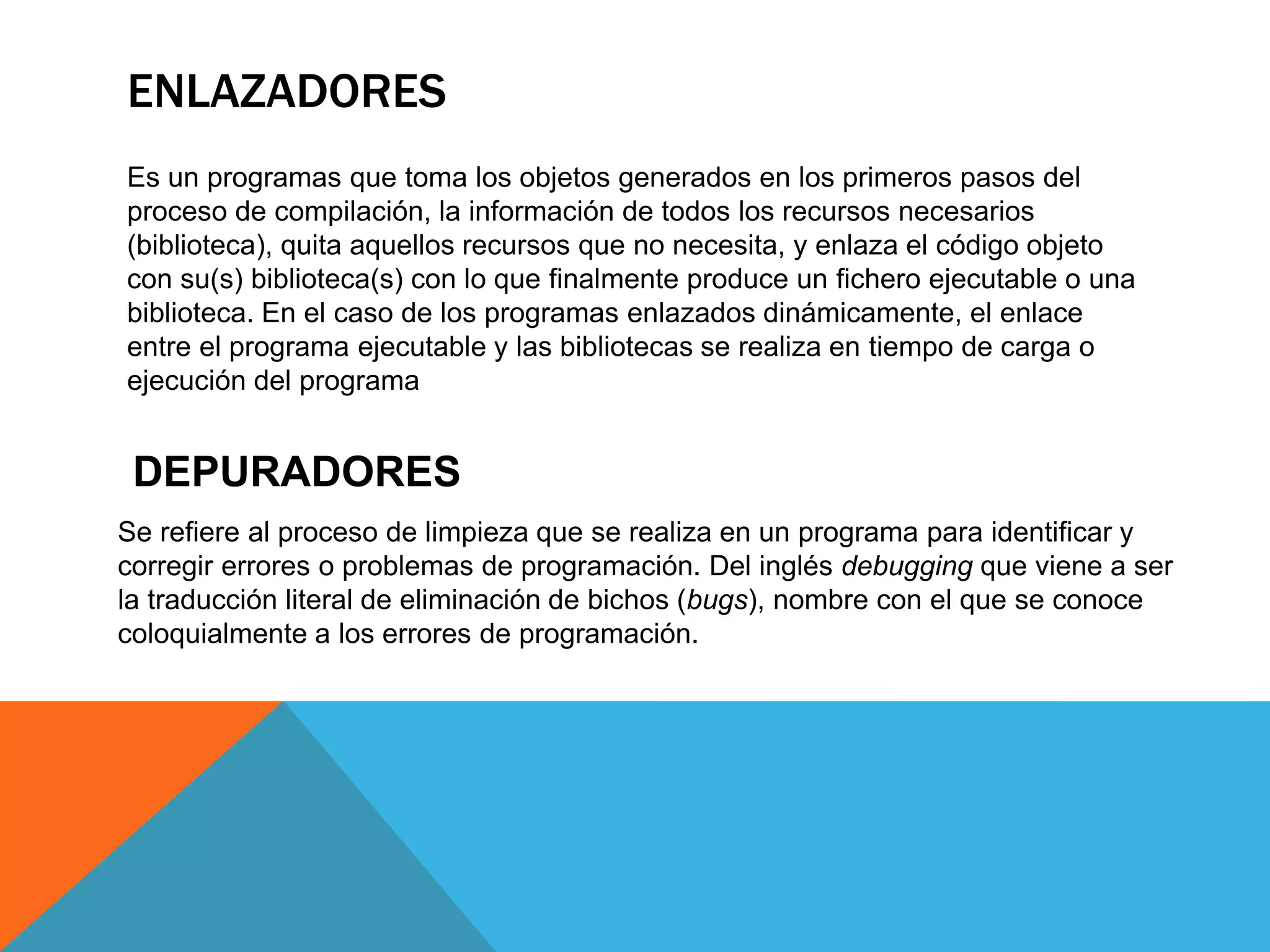 ENLAZADORES
Es un programas que toma los objetos generados en los primeros pasos del
proceso de compilación, la información de todos los recursos necesarios
(biblioteca), quita aquellos recursos que no necesita, y enlaza el código objeto
con su(s) biblioteca(s) con lo que finalmente produce un fichero ejecutable o una
biblioteca. En el caso de los programas enlazados dinámicamente, el enlace
entre el programa ejecutable y las bibliotecas se realiza en tiempo de carga o
ejecución del programa
DEPURADORES
Se refiere al proceso de limpieza que se realiza en un programa para identificar y
corregir errores o problemas de programación. Del inglés debugging que viene a ser
la traducción literal de eliminación de bichos (bugs), nombre con el que se conoce
coloquialmente a los errores de programación.
 