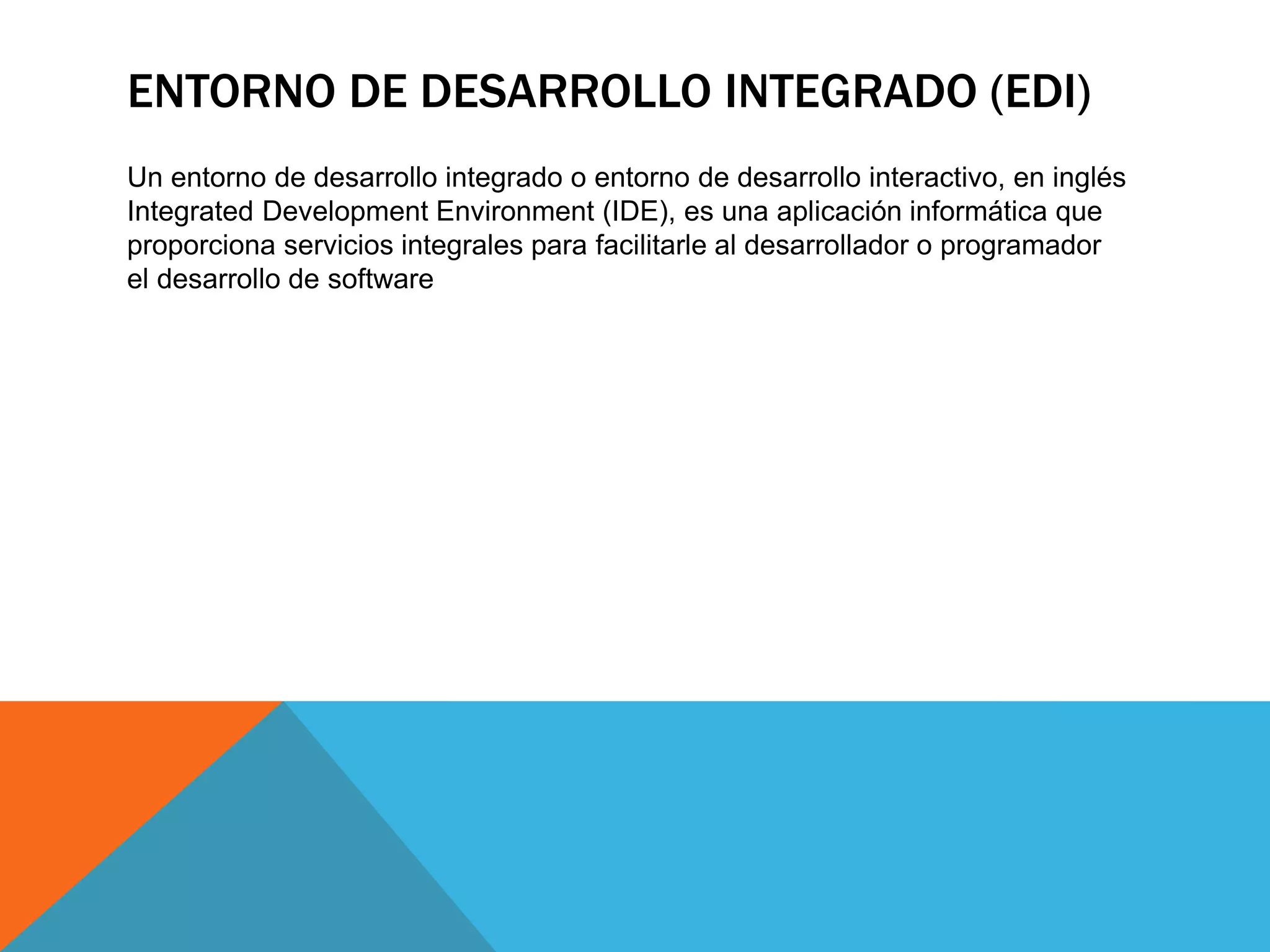ENTORNO DE DESARROLLO INTEGRADO (EDI)
Un entorno de desarrollo integrado​​ o entorno de desarrollo interactivo, en inglés
Integrated Development Environment (IDE), es una aplicación informática que
proporciona servicios integrales para facilitarle al desarrollador o programador
el desarrollo de software
 