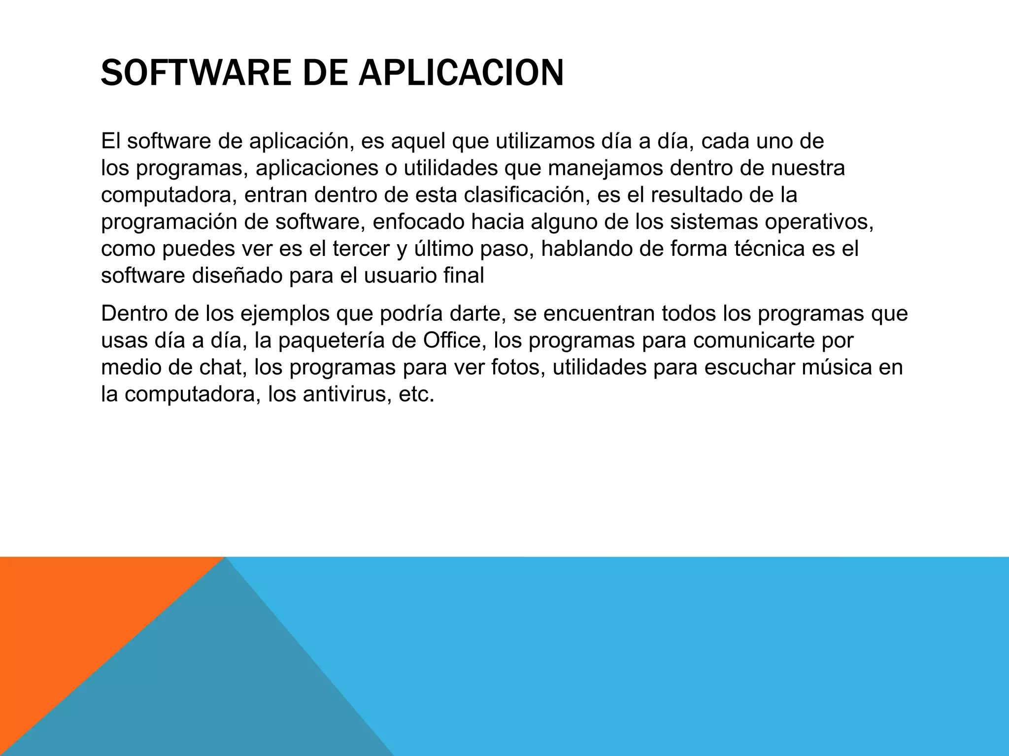 SOFTWARE DE APLICACION
El software de aplicación, es aquel que utilizamos día a día, cada uno de
los programas, aplicaciones o utilidades que manejamos dentro de nuestra
computadora, entran dentro de esta clasificación, es el resultado de la
programación de software, enfocado hacia alguno de los sistemas operativos,
como puedes ver es el tercer y último paso, hablando de forma técnica es el
software diseñado para el usuario final
Dentro de los ejemplos que podría darte, se encuentran todos los programas que
usas día a día, la paquetería de Office, los programas para comunicarte por
medio de chat, los programas para ver fotos, utilidades para escuchar música en
la computadora, los antivirus, etc.
 