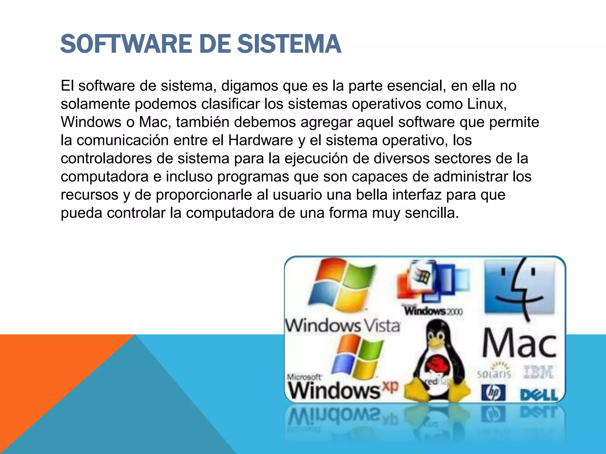 SOFTWARE DE SISTEMA
El software de sistema, digamos que es la parte esencial, en ella no
solamente podemos clasificar los sistemas operativos como Linux,
Windows o Mac, también debemos agregar aquel software que permite
la comunicación entre el Hardware y el sistema operativo, los
controladores de sistema para la ejecución de diversos sectores de la
computadora e incluso programas que son capaces de administrar los
recursos y de proporcionarle al usuario una bella interfaz para que
pueda controlar la computadora de una forma muy sencilla.
 