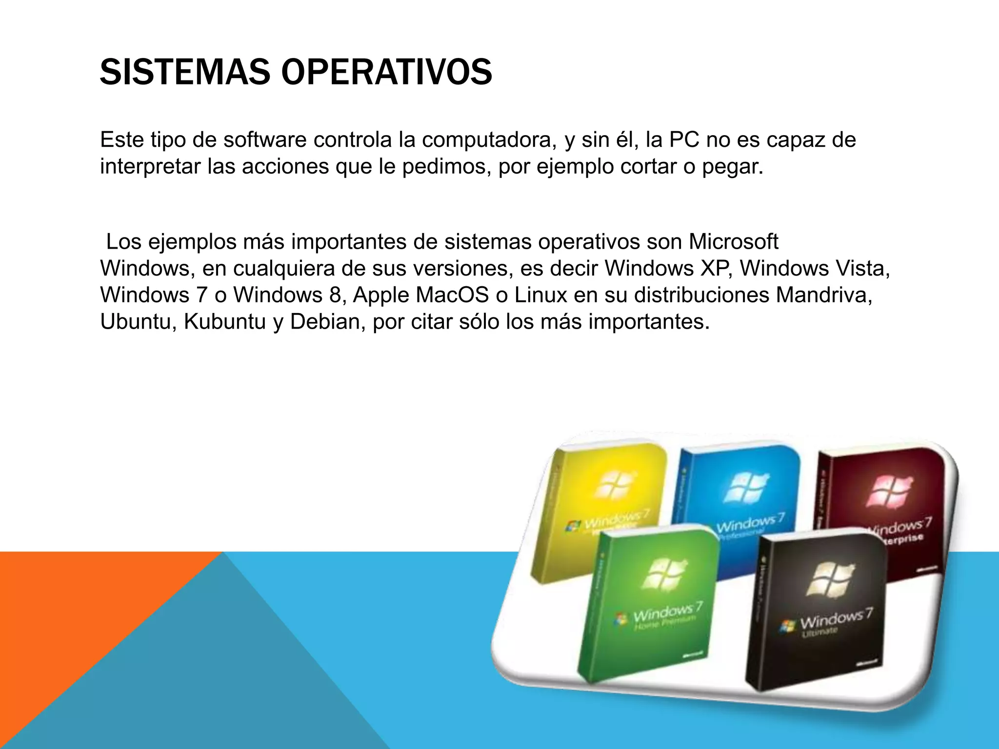 SISTEMAS OPERATIVOS
Este tipo de software controla la computadora, y sin él, la PC no es capaz de
interpretar las acciones que le pedimos, por ejemplo cortar o pegar.
Los ejemplos más importantes de sistemas operativos son Microsoft
Windows, en cualquiera de sus versiones, es decir Windows XP, Windows Vista,
Windows 7 o Windows 8, Apple MacOS o Linux en su distribuciones Mandriva,
Ubuntu, Kubuntu y Debian, por citar sólo los más importantes.
 
