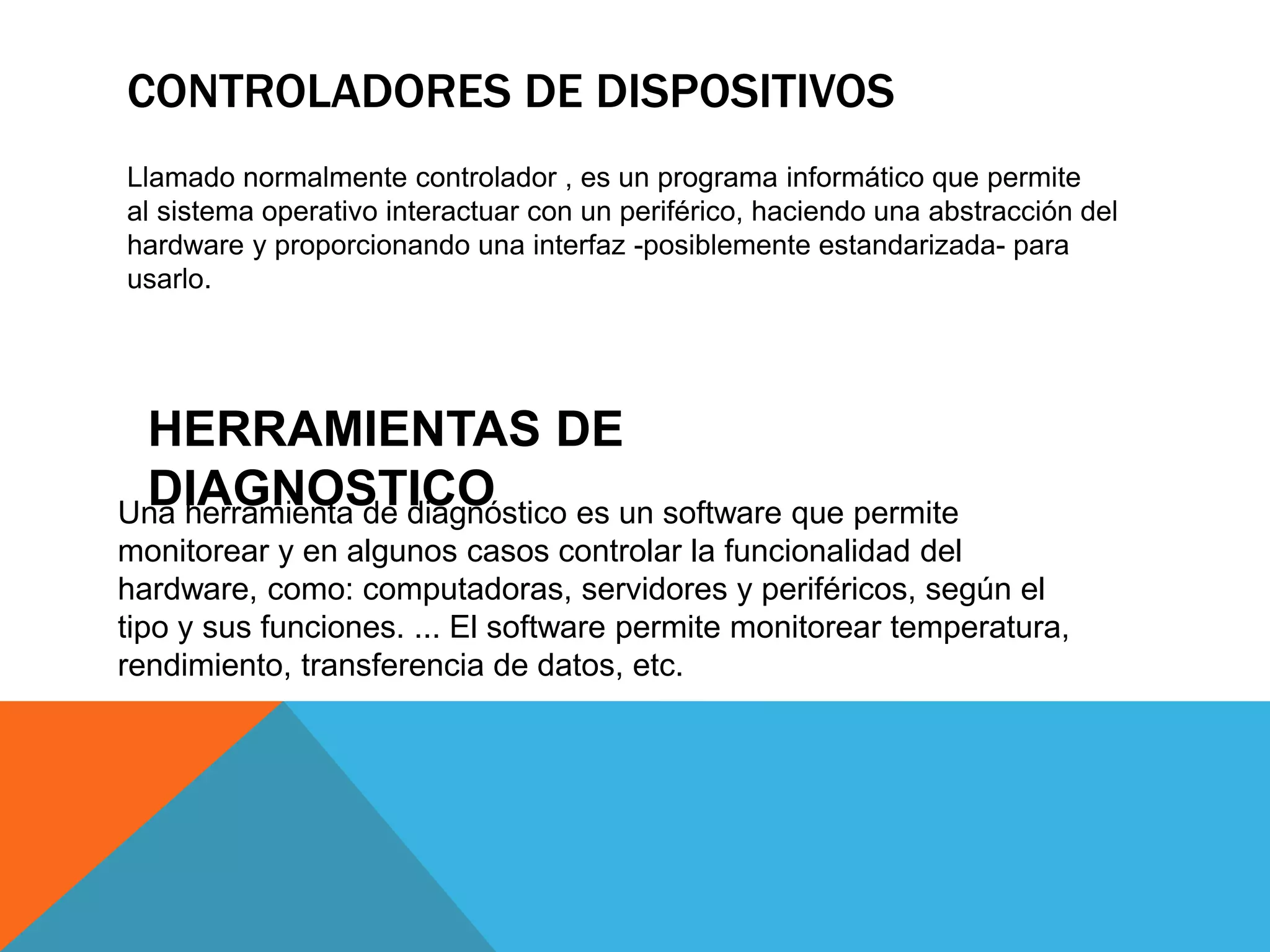 CONTROLADORES DE DISPOSITIVOS
Llamado normalmente controlador , es un programa informático que permite
al sistema operativo interactuar con un periférico, haciendo una abstracción del
hardware y proporcionando una interfaz -posiblemente estandarizada- para
usarlo.
Una herramienta de diagnóstico es un software que permite
monitorear y en algunos casos controlar la funcionalidad del
hardware, como: computadoras, servidores y periféricos, según el
tipo y sus funciones. ... El software permite monitorear temperatura,
rendimiento, transferencia de datos, etc.
HERRAMIENTAS DE
DIAGNOSTICO
 