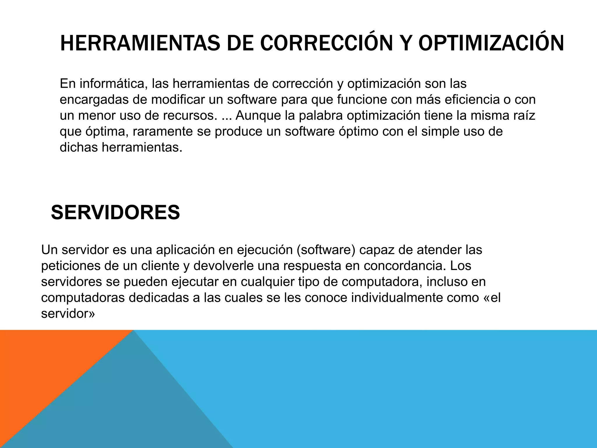 HERRAMIENTAS DE CORRECCIÓN Y OPTIMIZACIÓN
En informática, las herramientas de corrección y optimización son las
encargadas de modificar un software para que funcione con más eficiencia o con
un menor uso de recursos. ... Aunque la palabra optimización tiene la misma raíz
que óptima, raramente se produce un software óptimo con el simple uso de
dichas herramientas.
SERVIDORES
Un servidor es una aplicación en ejecución (software) capaz de atender las
peticiones de un cliente y devolverle una respuesta en concordancia. Los
servidores se pueden ejecutar en cualquier tipo de computadora, incluso en
computadoras dedicadas a las cuales se les conoce individualmente como «el
servidor»
 