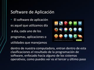 Software de Aplicación
• El software de aplicación
es aquel que utilizamos día
a día, cada uno de los
programas, aplicaciones o
utilidades que manejamos
dentro de nuestra computadora, entran dentro de esta
clasificaciones el resultado de la programación de
software, enfocado hacia alguno de los sistemas
operativos, como puedes ver es el tercer y último paso
 