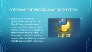 SOFTWARE DE PROGRAMACION PHYTON:
• Python es un lenguaje de
programación interpretado cuya
filosofía hace hincapié en una
sintaxis que favorezca un código
legible. Se trata de un lenguaje de
programación multiparadigma ,ya
que soporta orientación a objetos,
programación imperativa y en menor
medida, programación funcional. Es
un lenguaje interpretado, usa tipado
dinámico y es multiplataforma.
 