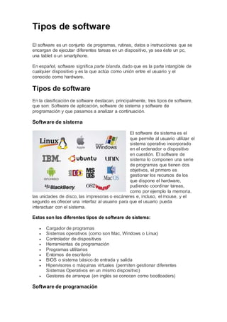 Tipos de software
El software es un conjunto de programas, rutinas, datos o instrucciones que se
encargan de ejecutar diferentes tareas en un dispositivo, ya sea éste un pc,
una tablet o un smartphone.
En español, software significa parte blanda, dado que es la parte intangible de
cualquier dispositivo y es la que actúa como unión entre el usuario y el
conocido como hardware.
Tipos de software
En la clasificación de software destacan, principalmente, tres tipos de software,
que son: Software de aplicación, software de sistema y software de
programación y que pasamos a analizar a continuación.
Software de sistema
El software de sistema es el
que permite al usuario utilizar el
sistema operativo incorporado
en el ordenador o dispositivo
en cuestión. El software de
sistema lo componen una serie
de programas que tienen dos
objetivos, el primero es
gestionar los recursos de los
que dispone el hardware,
pudiendo coordinar tareas,
como por ejemplo la memoria,
las unidades de disco, las impresoras o escáneres e, incluso, el mouse, y el
segundo es ofrecer una interfaz al usuario para que el usuario pueda
interactuar con el sistema.
Estos son los diferentes tipos de software de sistema:
 Cargador de programas
 Sistemas operativos (como son Mac, Windows o Linux)
 Controlador de dispositivos
 Herramientas de programación
 Programas utilitarios
 Entornos de escritorio
 BIOS o sistema básico de entrada y salida
 Hipervisores o máquinas virtuales (permiten gestionar diferentes
Sistemas Operativos en un mismo dispositivo)
 Gestores de arranque (en inglés se conocen como bootloaders)
Software de programación
 