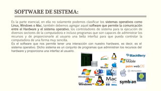 SOFTWARE DE SISTEMA:
Es la parte esencial, en ella no solamente podemos clasificar los sistemas operativos como
Linux, Windows o Mac, también debemos agregar aquel software que permite la comunicación
entre el Hardware y el sistema operativo, los controladores de sistema para la ejecución de
diversos sectores de la computadora e incluso programas que son capaces de administrar los
recursos y de proporcionarle al usuario una bella interfaz para que pueda controlar la
computadora de una forma muy sencilla.
Es el software que nos permite tener una interacción con nuestro hardware, es decir, es el
sistema operativo. Dicho sistema es un conjunto de programas que administran los recursos del
hardware y proporciona una interfaz al usuario.
 