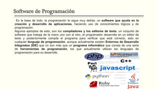 Software de Programación
Es la base de todo, la programación le sigue muy detrás, un software que ayuda en la
creación y desarrollo de aplicaciones, haciendo uso de conocimientos lógicos y de
programación.
Algunos ejemplos de esto, son los compiladores y los editores de texto, un conjunto de
software que trabaja de la mano uno con el otro, el programador desarrolla en un editor de
texto y posteriormente compila el programa para verificar que está correcto, esto en
cualquier lenguaje de programación, aunque actualmente existen Entornos de Desarrollo
Integrados (IDE) que no son más que un programa informático que consta de una serie
de herramientas de programación, los que actualmente utilizan los lenguajes de
programación para su desarrollo.
 