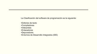 La Clasificación del software de programación es la siguiente:
•Editores de texto
•Compiladores
•Intérpretes
•Enlazadores
•Depuradores
•Entornos de Desarrollo Integrados (IDE)
 