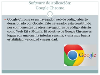 Software de aplicación:
Google Chrome
 Google Chrome es un navegador web de código abierto
desarrollado por Google. Este navegador esta constituido
por componentes de otros navegadores de código abierto
como Web Kit y Mozilla. El objetivo de Google Chrome es
lograr con una cuenta interfaz sencilla, y una muy buena
estabilidad, velocidad y seguridad.
 