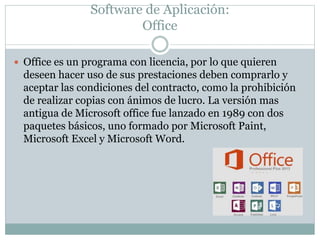Software de Aplicación:
Office
 Office es un programa con licencia, por lo que quieren
deseen hacer uso de sus prestaciones deben comprarlo y
aceptar las condiciones del contracto, como la prohibición
de realizar copias con ánimos de lucro. La versión mas
antigua de Microsoft office fue lanzado en 1989 con dos
paquetes básicos, uno formado por Microsoft Paint,
Microsoft Excel y Microsoft Word.
 