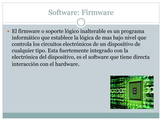 Software: Firmware
 El firmware o soporte lógico inalterable es un programa
informático que establece la lógica de mas bajo nivel que
controla los circuitos electrónicos de un dispositivo de
cualquier tipo. Esta fuertemente integrado con la
electrónica del dispositivo, es el software que tiene directa
interacción con el hardware.
 
