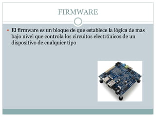FIRMWARE
 El firmware es un bloque de que establece la lógica de mas
bajo nivel que controla los circuitos electrónicos de un
dispositivo de cualquier tipo
 