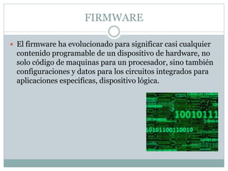 FIRMWARE
 El firmware ha evolucionado para significar casi cualquier
contenido programable de un dispositivo de hardware, no
solo código de maquinas para un procesador, sino también
configuraciones y datos para los circuitos integrados para
aplicaciones especificas, dispositivo lógica.
 