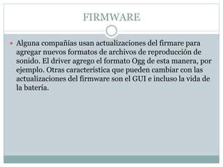 FIRMWARE
 Alguna compañías usan actualizaciones del firmare para
agregar nuevos formatos de archivos de reproducción de
sonido. El driver agrego el formato Ogg de esta manera, por
ejemplo. Otras característica que pueden cambiar con las
actualizaciones del firmware son el GUI e incluso la vida de
la batería.
 