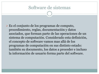 Software de sistemas
 Es el conjunto de los programas de computo,
procedimiento, reglas, documentación y datos
asociados, que forman parte de las operaciones de un
sistema de computación. Considerado esta definición,
el concepto de software vamos mas allá de los
programas de computación en sus distinto estado:
también su documento, los datos a proceder e incluso
la información de usuario forma parte del software.
 